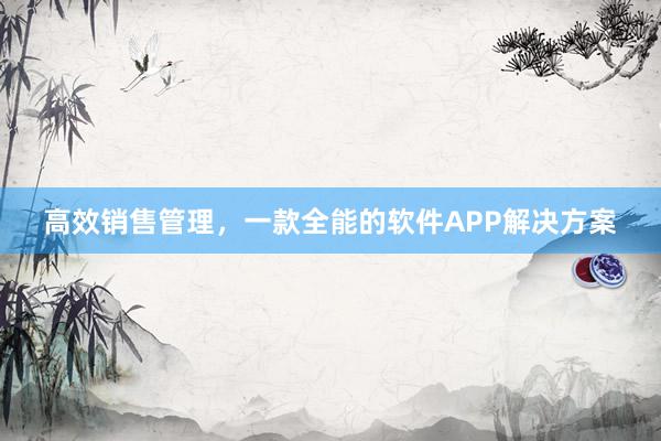 高效销售管理，一款全能的软件APP解决方案